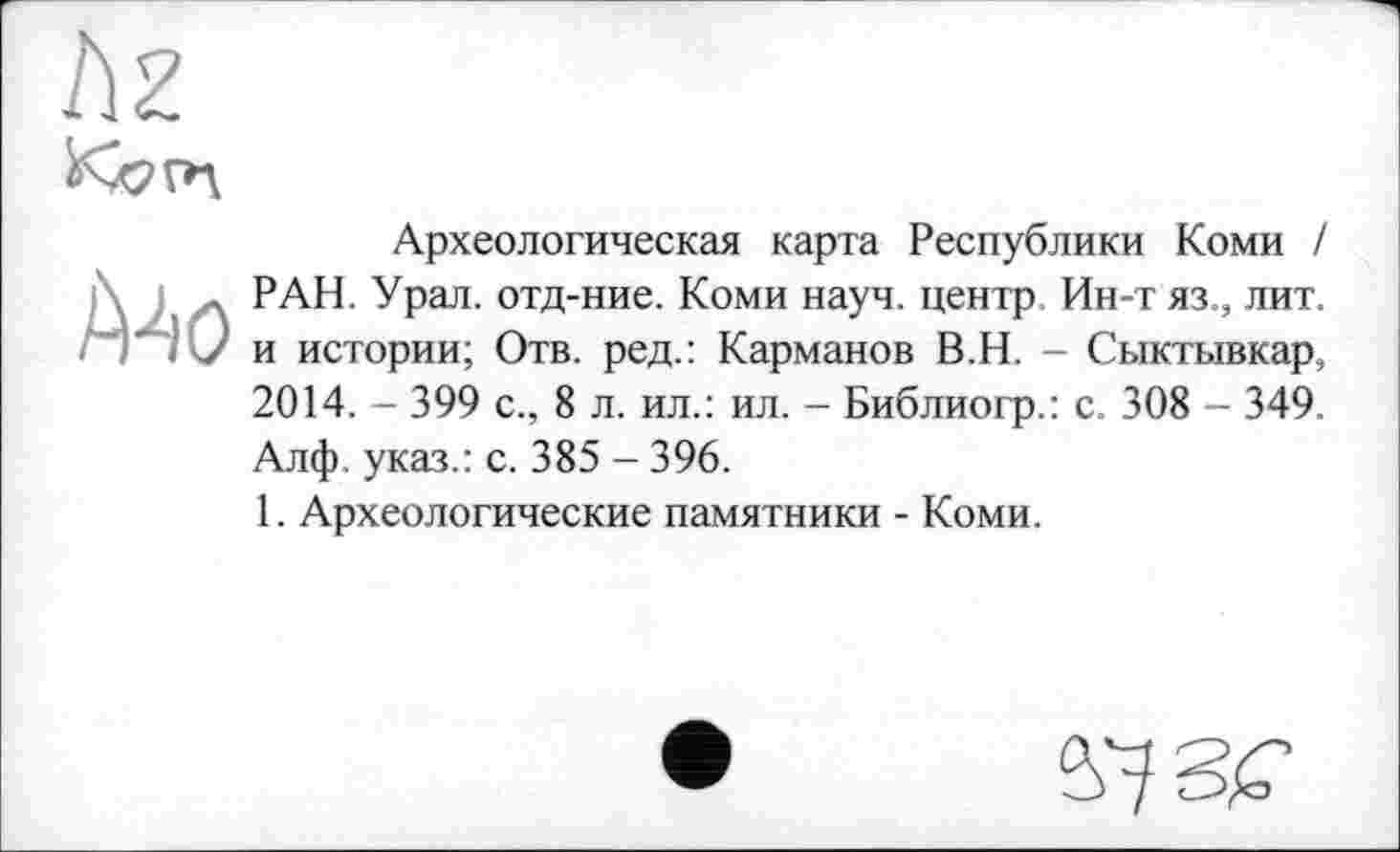 ﻿
Mo
Археологическая карта Республики Коми I РАН. Урал, отд-ние. Коми науч, центр Ин-т яз., лит. и истории; Отв. ред.: Карманов В.Н. - Сыктывкар, 2014. - 399 с., 8 л. ил.: ил. - Библиогр.: с. 308 - 349. Алф. указ.: с. 385 - 396.
1. Археологические памятники - Коми.